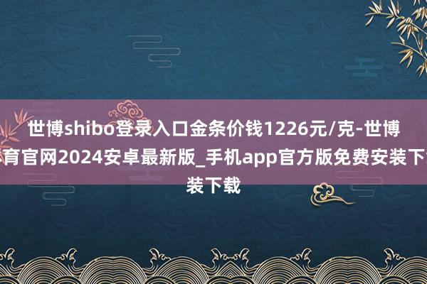 世博shibo登录入口金条价钱1226元/克-世博体育官网2024安卓最新版_手机app官方版免费安装下载