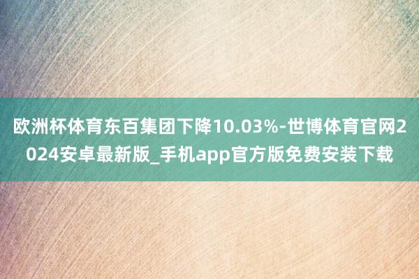 欧洲杯体育东百集团下降10.03%-世博体育官网2024安卓最新版_手机app官方版免费安装下载
