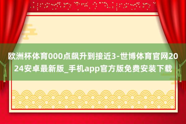 欧洲杯体育000点飙升到接近3-世博体育官网2024安卓最新版_手机app官方版免费安装下载