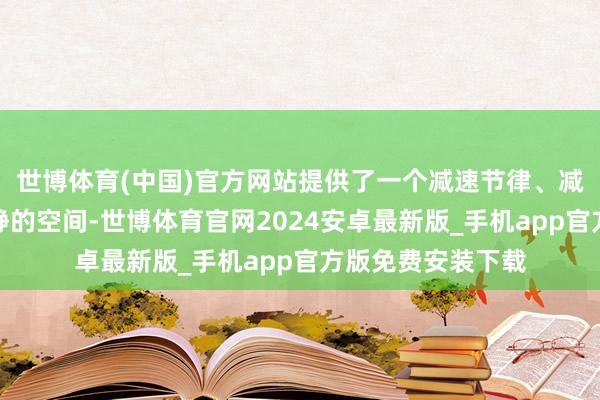 世博体育(中国)官方网站提供了一个减速节律、减弱心思、尽享宁静的空间-世博体育官网2024安卓最新版_手机app官方版免费安装下载