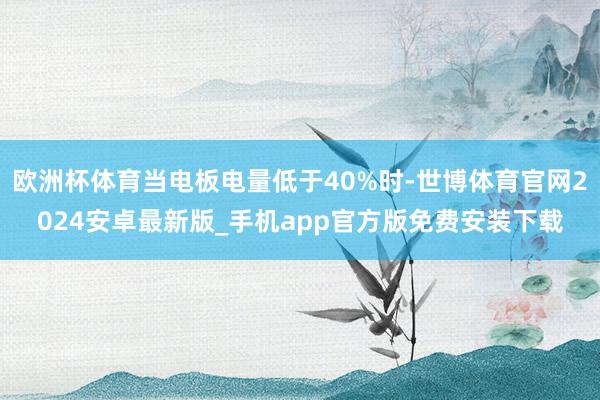 欧洲杯体育当电板电量低于40%时-世博体育官网2024安卓最新版_手机app官方版免费安装下载
