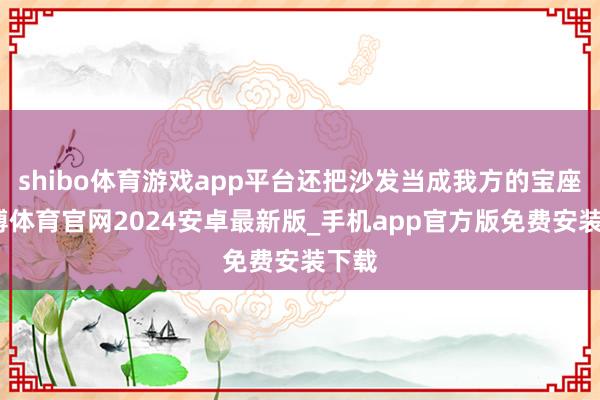 shibo体育游戏app平台还把沙发当成我方的宝座-世博体育官网2024安卓最新版_手机app官方版免费安装下载