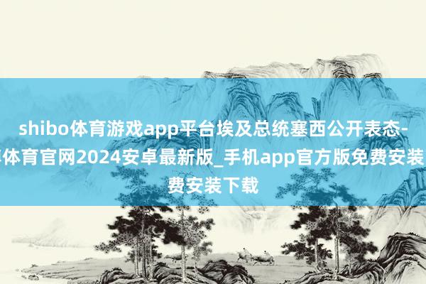 shibo体育游戏app平台埃及总统塞西公开表态-世博体育官网2024安卓最新版_手机app官方版免费安装下载
