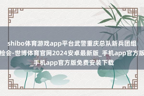 shibo体育游戏app平台武警重庆总队新兵团组织开展合适性检会-世博体育官网2024安卓最新版_手机app官方版免费安装下载