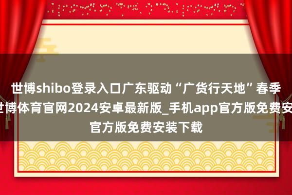 世博shibo登录入口广东驱动“广货行天地”春季行动-世博体育官网2024安卓最新版_手机app官方版免费安装下载