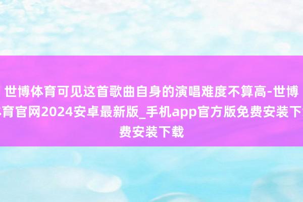 世博体育可见这首歌曲自身的演唱难度不算高-世博体育官网2024安卓最新版_手机app官方版免费安装下载