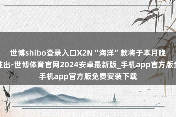 世博shibo登录入口X2N“海洋”款将于本月晚些本事开端推出-世博体育官网2024安卓最新版_手机app官方版免费安装下载