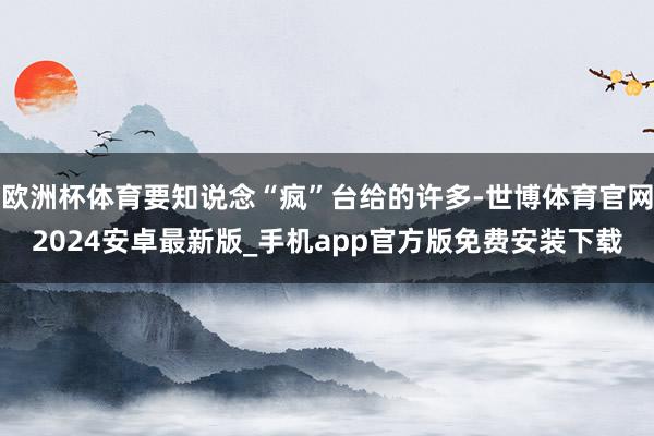 欧洲杯体育要知说念“疯”台给的许多-世博体育官网2024安卓最新版_手机app官方版免费安装下载