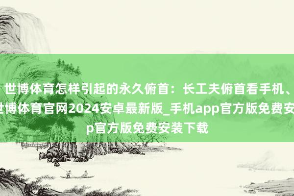 世博体育怎样引起的永久俯首：长工夫俯首看手机、电脑-世博体育官网2024安卓最新版_手机app官方版免费安装下载