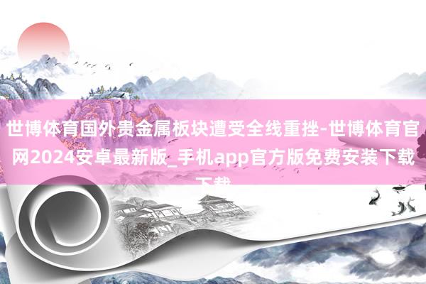 世博体育国外贵金属板块遭受全线重挫-世博体育官网2024安卓最新版_手机app官方版免费安装下载