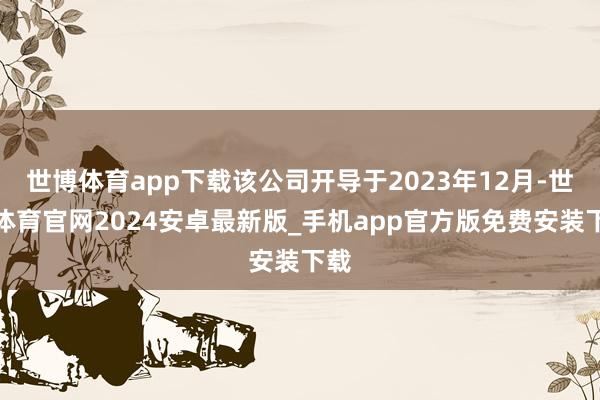 世博体育app下载该公司开导于2023年12月-世博体育官网2024安卓最新版_手机app官方版免费安装下载